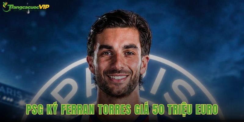 PSG Ký Ferran Torres Giá 50 Triệu Euro, Hợp Đồng Đến Năm 2031